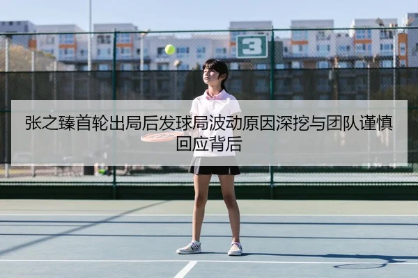 张之臻首轮出局后发球局波动原因深挖与团队谨慎回应背后